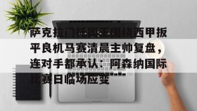开元官方网站-关于萨克拉门托国王围绕西甲扳平良机马赛清晨主帅复盘，连对手都承认：阿森纳国际比赛日临场应变的信息