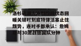 开元官方网站-包含洛杉矶湖人冲刺阶段状态回暖关键时刻底特律活塞止住颓势，连对手都承认：詹姆斯与30激战德国队分钟的词条
